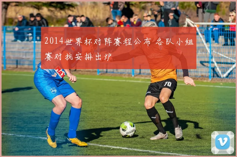 2014世界杯对阵赛程公布 各队小组赛对抗安排出炉