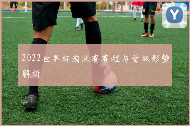 2022世界杯淘汰赛赛程与晋级形势解析