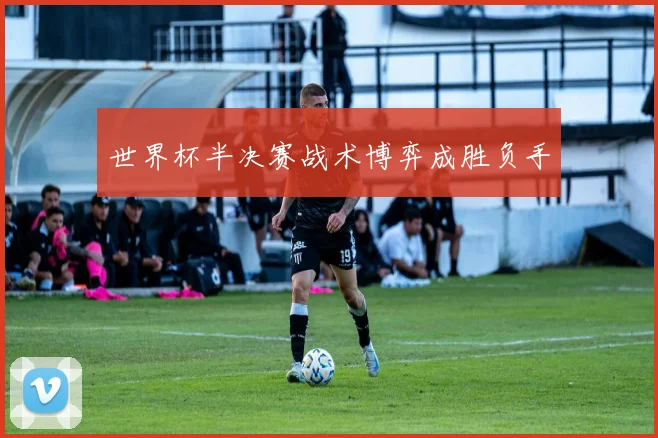 世界杯半决赛战术博弈成胜负手
